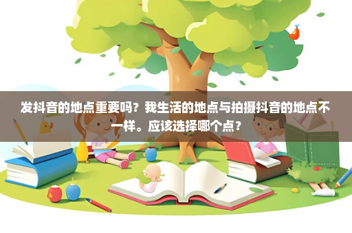 发抖音的地点重要吗？我生活的地点与拍摄抖音的地点不一样。应该选择哪个点？