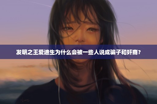 发明之王爱迪生为什么会被一些人说成骗子和奸商？