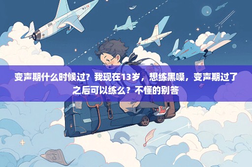 变声期什么时候过？我现在13岁，想练黑嗓，变声期过了之后可以练么？不懂的别答