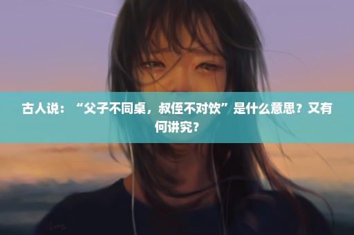 古人说：“父子不同桌，叔侄不对饮”是什么意思？又有何讲究？