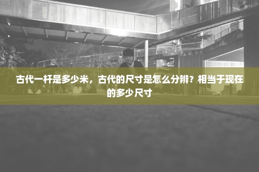 古代一杆是多少米，古代的尺寸是怎么分辨？相当于现在的多少尺寸