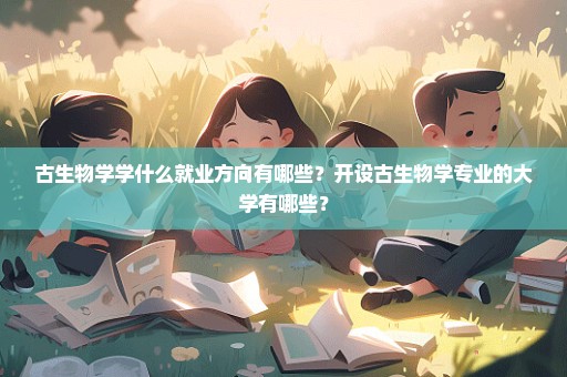 古生物学学什么就业方向有哪些？开设古生物学专业的大学有哪些？