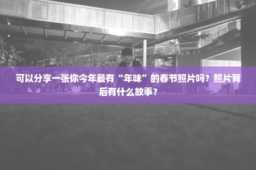 可以分享一张你今年最有“年味”的春节照片吗？照片背后有什么故事？