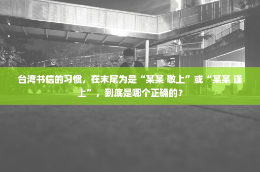 台湾书信的习惯，在末尾为是“某某 敬上”或“某某 谨上”，到底是哪个正确的？