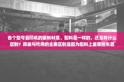 各个型号复印机的碳粉材质、配料是一样的，还是有什么区别？原装与代用的主要区别是因为配料上差哪些东西