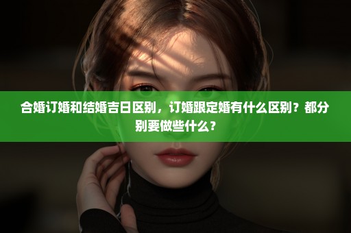 合婚订婚和结婚吉日区别，订婚跟定婚有什么区别？都分别要做些什么？