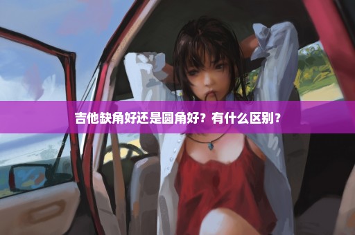 吉他缺角好还是圆角好？有什么区别？