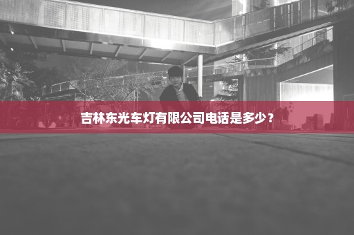 吉林东光车灯有限公司电话是多少？