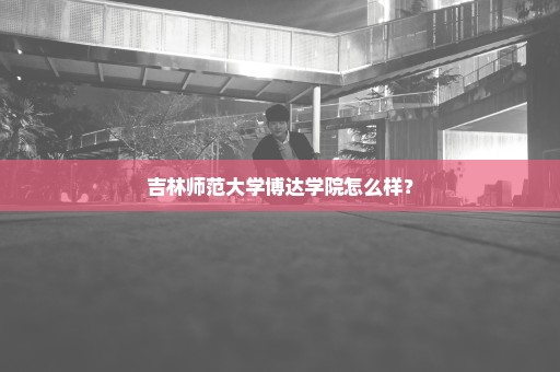 吉林师范大学博达学院怎么样？