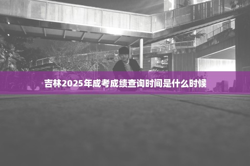 吉林2025年成考成绩查询时间是什么时候