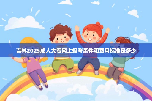 吉林2025成人大专网上报考条件和费用标准是多少