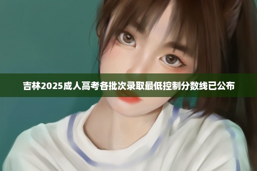 吉林2025成人高考各批次录取最低控制分数线已公布