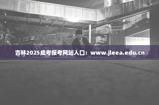 吉林2025成考报考网站入口：www.jleea.edu.cn