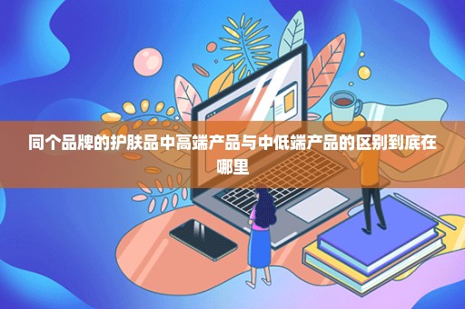 同个品牌的护肤品中高端产品与中低端产品的区别到底在哪里