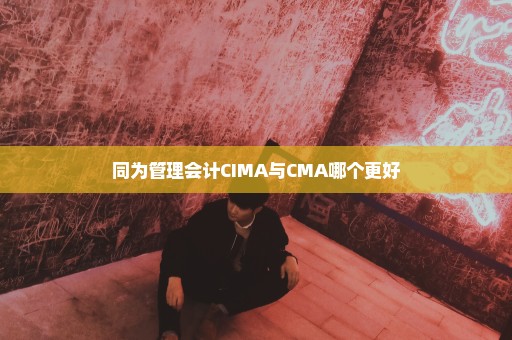 同为管理会计CIMA与CMA哪个更好