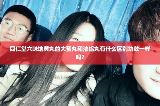 同仁堂六味地黄丸的大蜜丸和浓缩丸有什么区别功效一样吗？