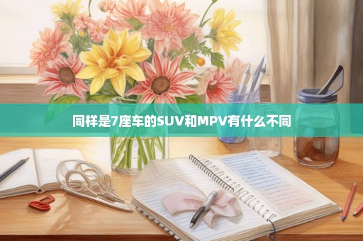 同样是7座车的SUV和MPV有什么不同