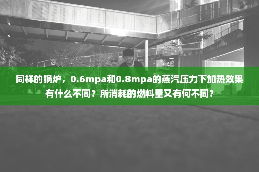 同样的锅炉，0.6mpa和0.8mpa的蒸汽压力下加热效果有什么不同？所消耗的燃料量又有何不同？