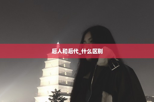 后人和后代_什么区别