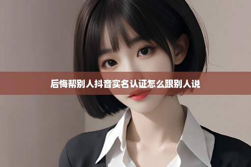 后悔帮别人抖音实名认证怎么跟别人说