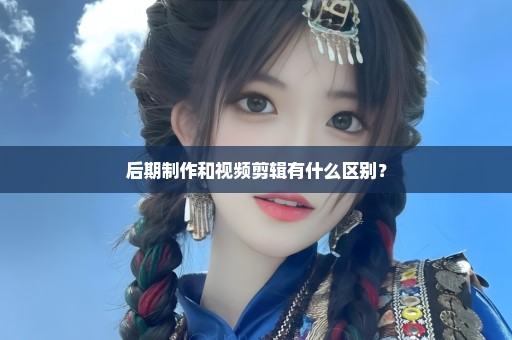 后期制作和视频剪辑有什么区别？