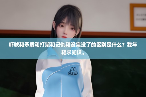 吓唬和矛盾和打架和记仇和没完没了的区别是什么？我年轻求知识。