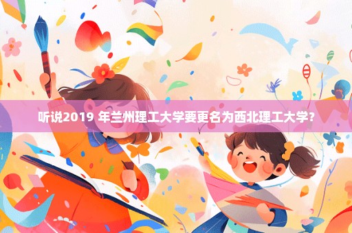 听说2019 年兰州理工大学要更名为西北理工大学？