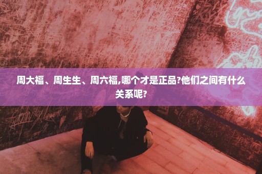 周大福、周生生、周六福,哪个才是正品?他们之间有什么关系呢?