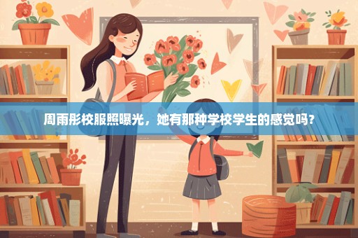 周雨彤校服照曝光，她有那种学校学生的感觉吗？