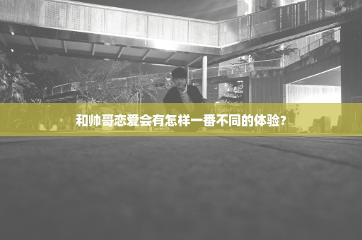 和帅哥恋爱会有怎样一番不同的体验？