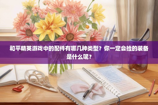 和平精英游戏中的配件有哪几种类型？你一定会捡的装备是什么呢？