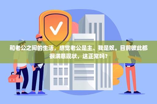 和老公之间的生活，感觉老公是主、我是奴。目前彼此都很满意现状，这正常吗？