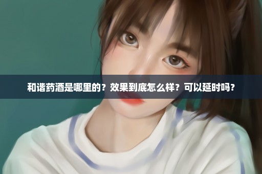 和谐药酒是哪里的？效果到底怎么样？可以延时吗？