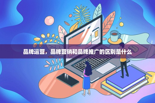 品牌运营，品牌营销和品牌推广的区别是什么