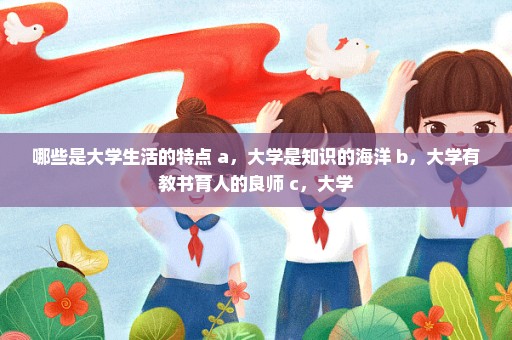 哪些是大学生活的特点 a，大学是知识的海洋 b，大学有教书育人的良师 c，大学