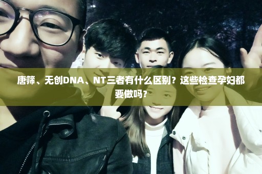 唐筛、无创DNA、NT三者有什么区别？这些检查孕妇都要做吗？