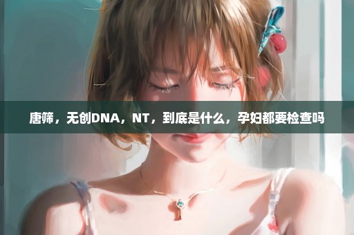 唐筛，无创DNA，NT，到底是什么，孕妇都要检查吗