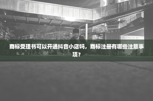 商标受理书可以开通抖音小店吗，商标注册有哪些注意事项？