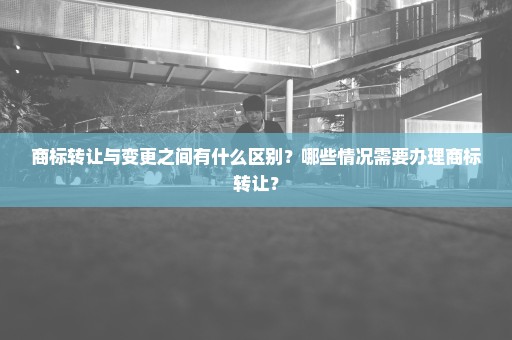 商标转让与变更之间有什么区别？哪些情况需要办理商标转让？