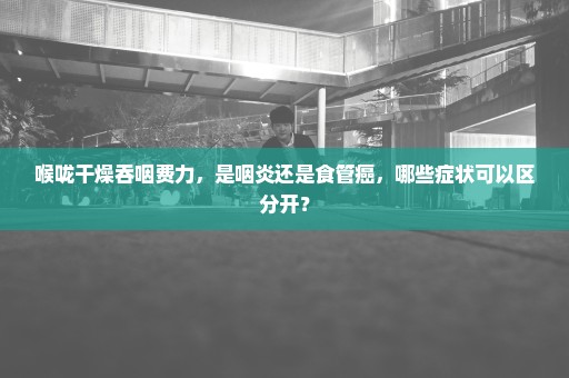 喉咙干燥吞咽费力，是咽炎还是食管癌，哪些症状可以区分开？