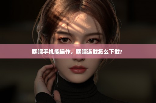 嘿嘿手机能操作，嘿嘿连载怎么下载? 