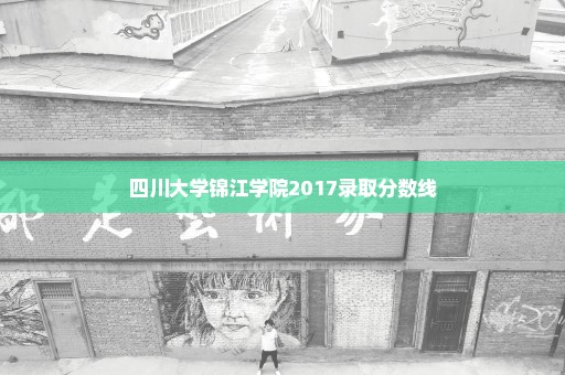 四川大学锦江学院2017录取分数线