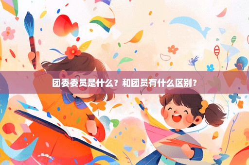 团委委员是什么？和团员有什么区别？