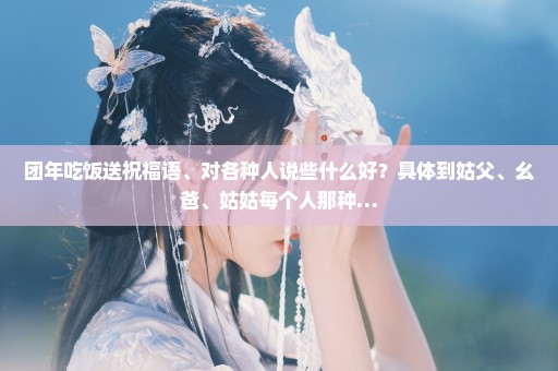 团年吃饭送祝福语、对各种人说些什么好？具体到姑父、幺爸、姑姑每个人那种…