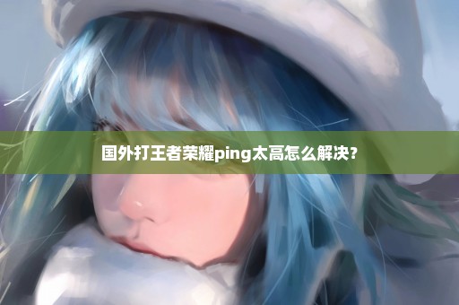 国外打王者荣耀ping太高怎么解决？