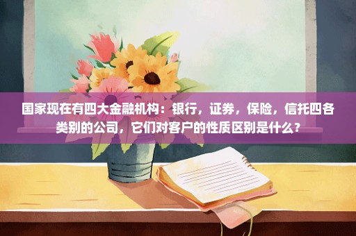 国家现在有四大金融机构：银行，证券，保险，信托四各类别的公司，它们对客户的性质区别是什么？