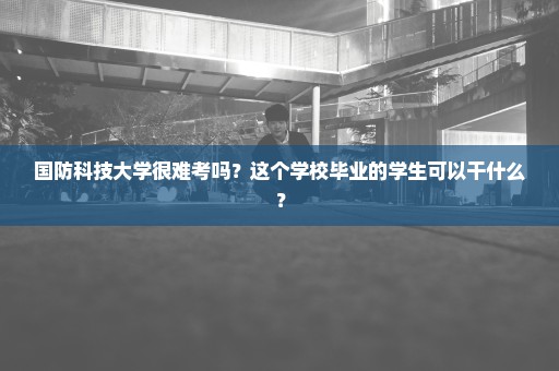 国防科技大学很难考吗？这个学校毕业的学生可以干什么？