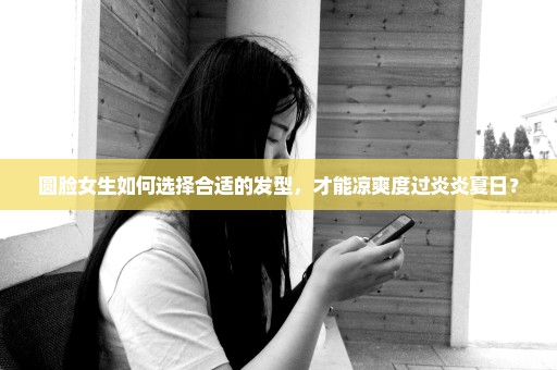 圆脸女生如何选择合适的发型，才能凉爽度过炎炎夏日？