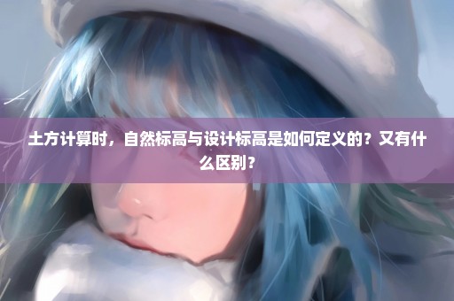 土方计算时，自然标高与设计标高是如何定义的？又有什么区别？