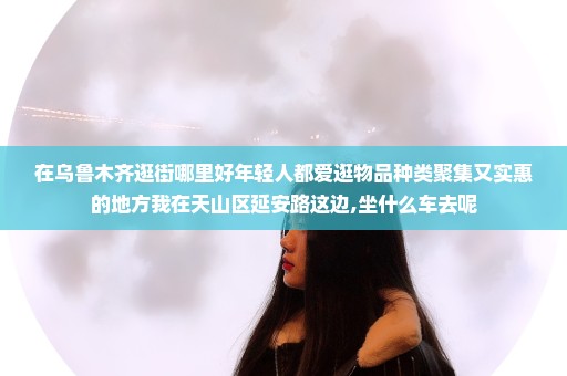 在乌鲁木齐逛街哪里好年轻人都爱逛物品种类聚集又实惠的地方我在天山区延安路这边,坐什么车去呢